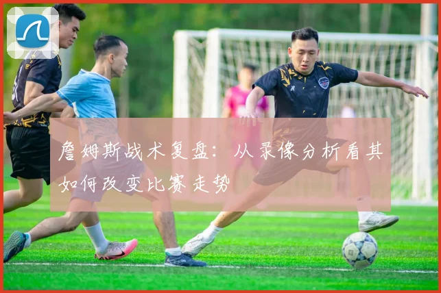 詹姆斯战术复盘:从录像分析看其如何改变比赛走势