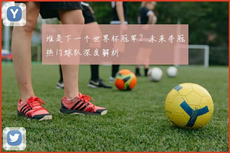 谁是下一个世界杯冠军?未来夺冠热门球队深度解析