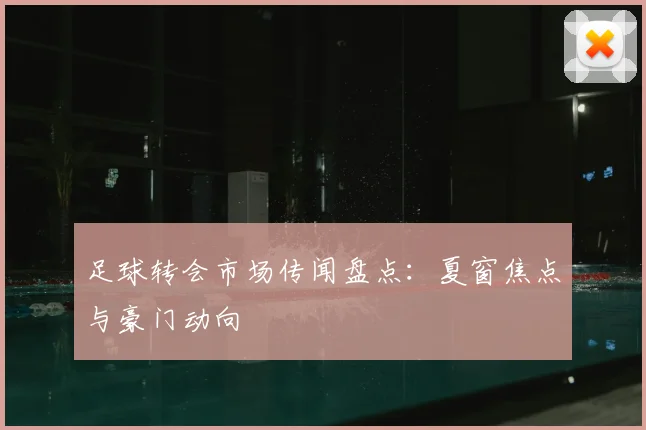 足球转会市场传闻盘点:夏窗焦点与豪门动向