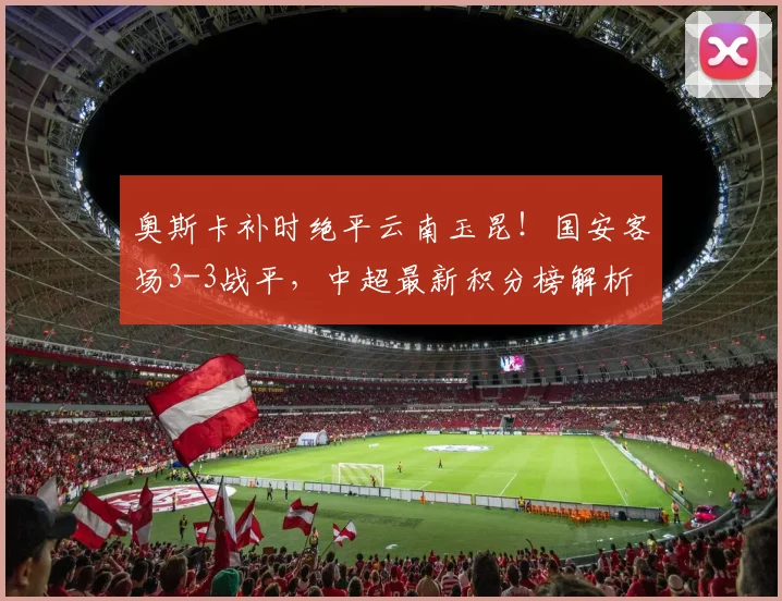 奥斯卡补时绝平云南玉昆!国安客场3-3战平,中超最新积分榜解析