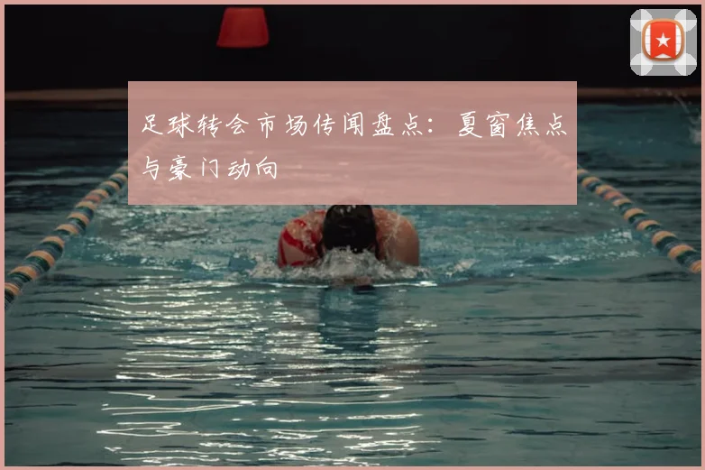 足球转会市场传闻盘点：夏窗焦点与豪门动向