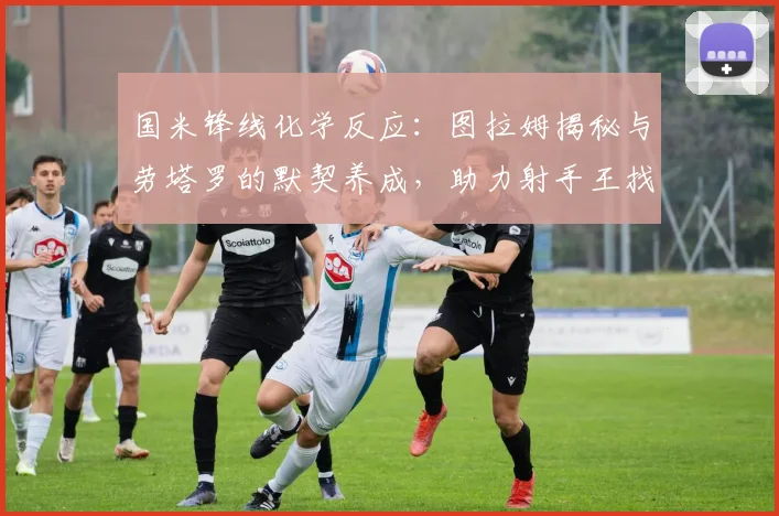 国米锋线化学反应:图拉姆揭秘与劳塔罗的默契养成,助力射手王找回进球感觉