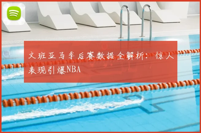 文班亚马季后赛数据全解析:惊人表现引爆NBA