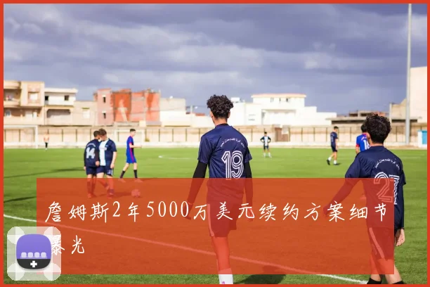詹姆斯2年5000万美元续约方案细节曝光