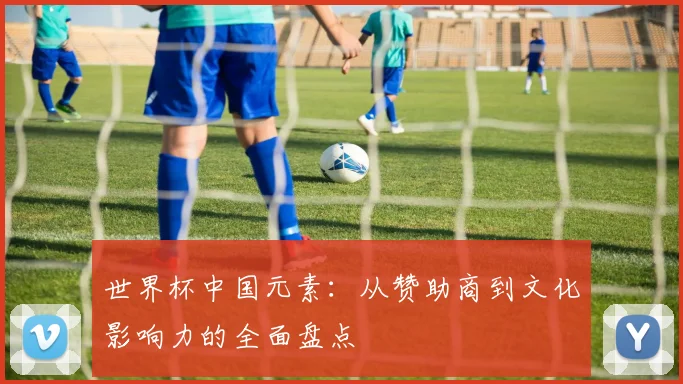 世界杯中国元素：从赞助商到文化影响力的全面盘点