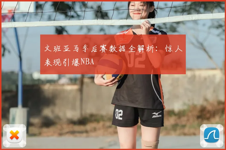 文班亚马季后赛数据全解析：惊人表现引爆NBA