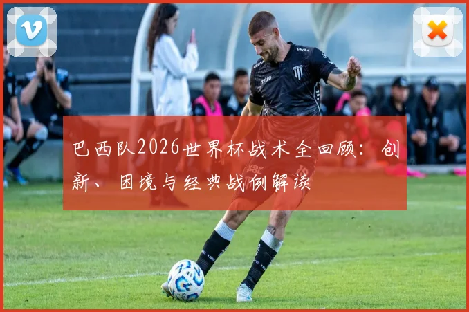 巴西队2026世界杯战术全回顾:创新、困境与经典战例解读