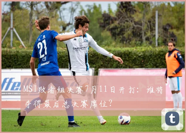 MSI败者组决赛7月11日开打：谁将夺得最后总决赛席位？
