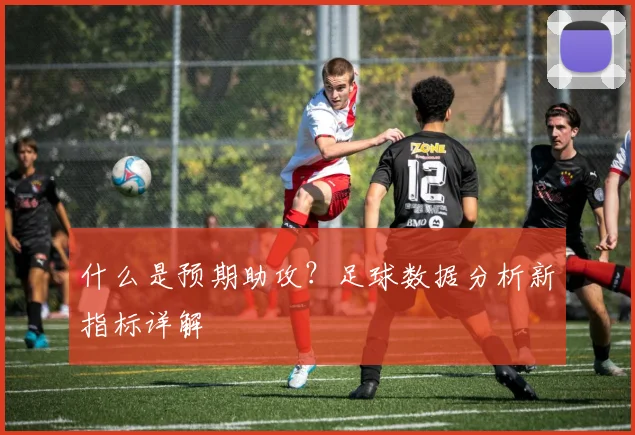什么是预期助攻?足球数据分析新指标详解